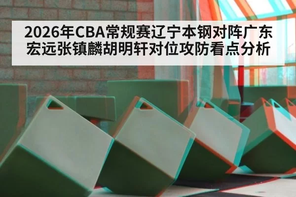 2026年CBA常规赛辽宁本钢对阵广东宏远张镇麟胡明轩对位攻防看点分析